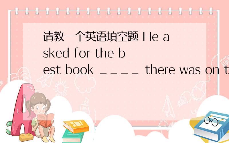 请教一个英语填空题 He asked for the best book ____ there was on the subject.there was on the subject 这句话怎么理解啊?整句话又怎么理解啊?