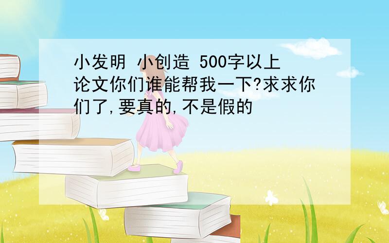 小发明 小创造 500字以上论文你们谁能帮我一下?求求你们了,要真的,不是假的