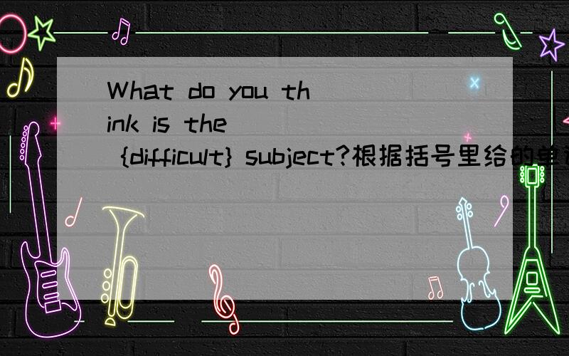 What do you think is the ( ) {difficult} subject?根据括号里给的单词填空.