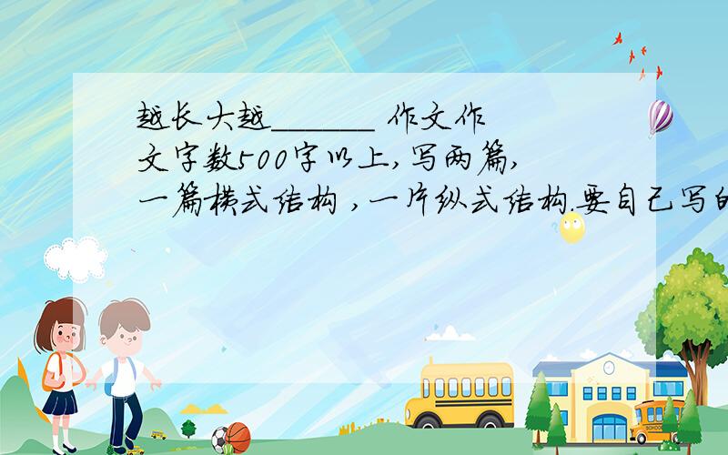 越长大越______ 作文作文字数500字以上,写两篇,一篇横式结构 ,一片纵式结构.要自己写的,大概初一水平.写的好,悬赏分越高,