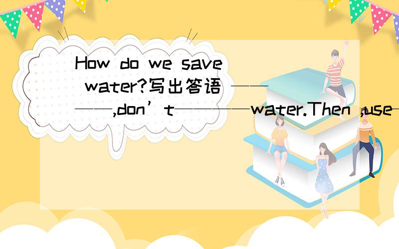 How do we save water?写出答语 ————,don’t————water.Then ,use————