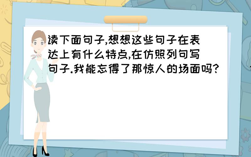 读下面句子,想想这些句子在表达上有什么特点,在仿照列句写句子.我能忘得了那惊人的场面吗?     黄河是我们中华名族的摇篮 .       桃花,梨花,海赏花.都开的笑吟吟的       什么是路?就是从