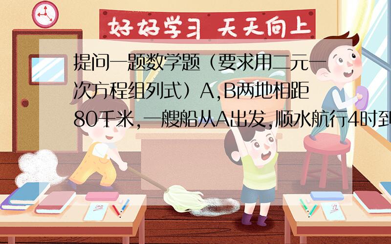 提问一题数学题（要求用二元一次方程组列式）A,B两地相距80千米,一艘船从A出发,顺水航行4时到B,而从B出发逆水航行5时到A,已知船顺水航行、逆水航行的速度分别为船在静水中的速度与水流