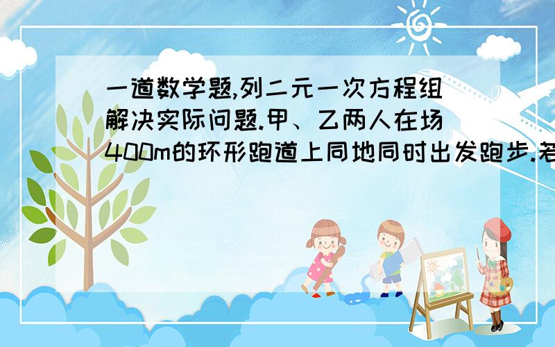 一道数学题,列二元一次方程组解决实际问题.甲、乙两人在场400m的环形跑道上同地同时出发跑步.若同向而跑,每隔7/3min相遇一次；若反向而跑,则每隔40s相遇一次.已知甲比乙跑得快,问两人跑