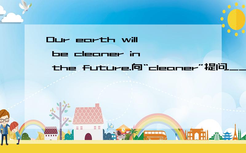 Our earth will be cleaner in the future.向“cleaner”提问.____ will our earth be _____ in the future?