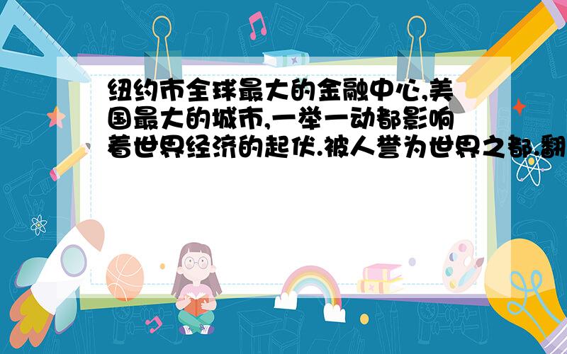 纽约市全球最大的金融中心,美国最大的城市,一举一动都影响着世界经济的起伏.被人誉为世界之都.翻译成英文