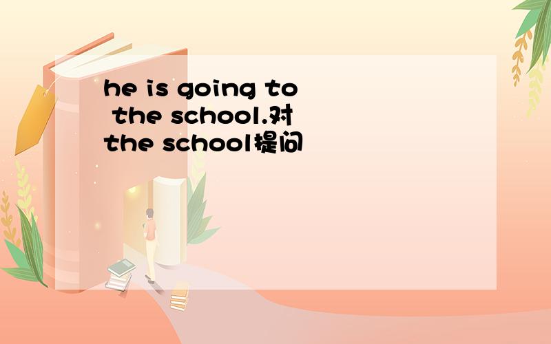 he is going to the school.对 the school提问