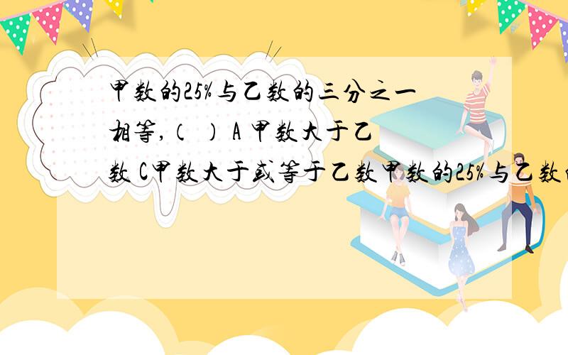 甲数的25%与乙数的三分之一相等,（ ） A 甲数大于乙数 C甲数大于或等于乙数甲数的25%与乙数的三分之一相等,（ ）A 甲数大于乙数 B 甲数小于乙数 C甲数大于或等于乙数 D甲数小于或等于乙数