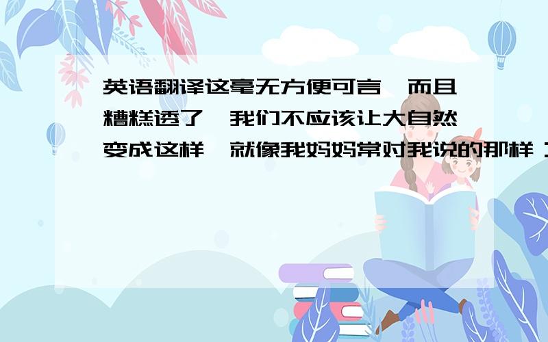 英语翻译这毫无方便可言,而且糟糕透了,我们不应该让大自然变成这样,就像我妈妈常对我说的那样：“你要为你的行为负责!”人类不合理的开发和利用自然资源已酿成了悲剧,但现在弥补仍