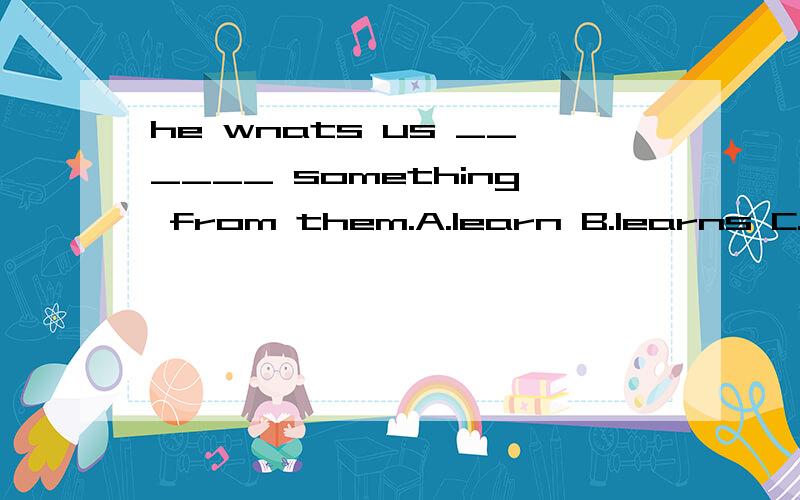 he wnats us ______ something from them.A.learn B.learns C.learning D.to learn