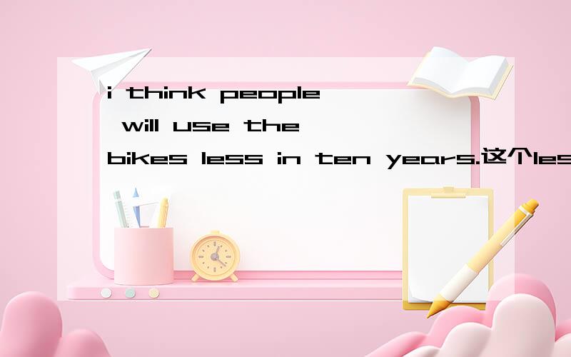 i think people will use the bikes less in ten years.这个less 修饰的是什么,是不是use the bikes 这一情况,不然如果仅仅修饰bikes ,是不应该用less的,用fewer的.后面一句是：i agree .more and more people will go to work by
