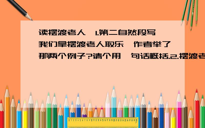 读摆渡老人,1.第二自然段写我们拿摆渡老人取乐,作者举了那两个例子?请个用一句话概括.2.摆渡老人吃了很多苦,可他心甘情愿,这是问为什么?如果你再次看到摆渡老人,你会对他说.