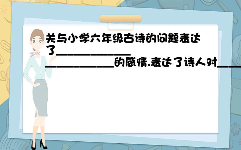 关与小学六年级古诗的问题表达了_________________________的感情.表达了诗人对__________________________的不满和愤慨.表达了诗人______________________的感情.表达了诗人___________________的思想情操.