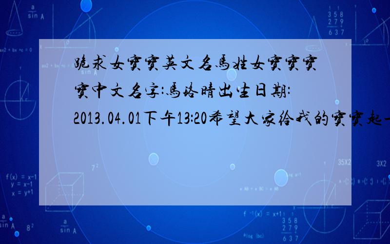 跪求女宝宝英文名马姓女宝宝宝宝中文名字:马珞晴出生日期:2013.04.01下午13:20希望大家给我的宝宝起一个有寓意,好听好记的英文名字!最好能跟中文名字相匹配,请各位千万注明读音和寓意.