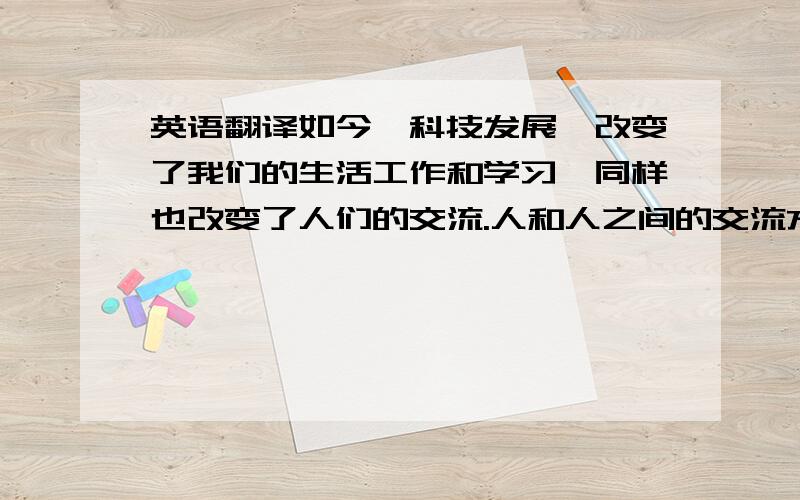 英语翻译如今,科技发展,改变了我们的生活工作和学习,同样也改变了人们的交流.人和人之间的交流方式有很多,我们可以通过工作和学习认识新朋友,我们同样可以通过电脑,手机,任何别人.现