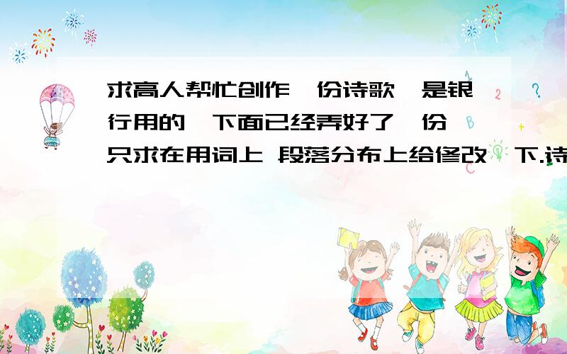 求高人帮忙创作一份诗歌,是银行用的,下面已经弄好了一份,只求在用词上 段落分布上给修改一下.诗歌:可爱的你每一个清晨走在车水马龙的大街上我总是深情地向往---合行那将是我一生眷恋