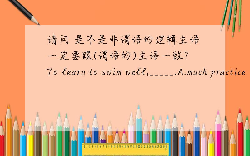 请问 是不是非谓语的逻辑主语一定要跟(谓语的)主语一致?To learn to swim well,_____.A.much practice is needed by one B.much practice is needed C.one needs much practice D.one is needed much practice 不定式to learn的逻辑主