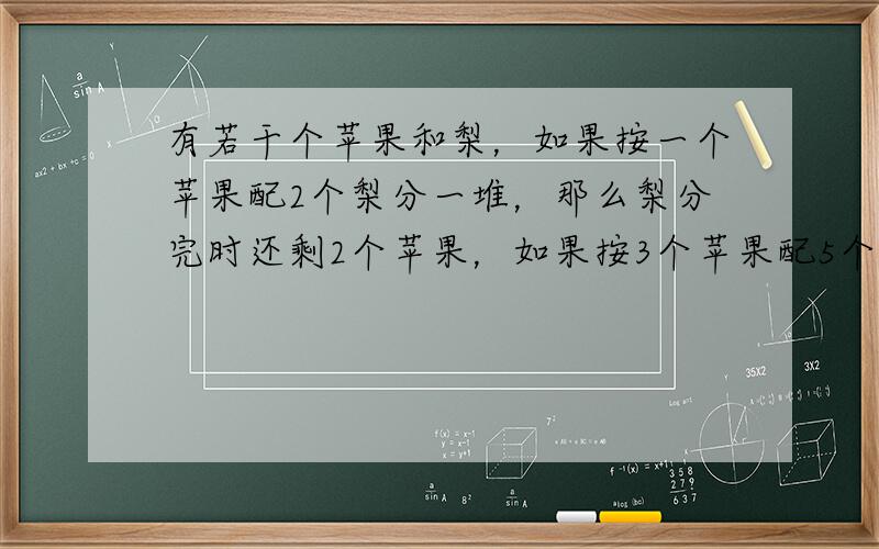 有若干个苹果和梨，如果按一个苹果配2个梨分一堆，那么梨分完时还剩2个苹果，如果按3个苹果配5个梨分一堆，那么苹果分完时还剩1个梨，问有苹果和梨有多少个？