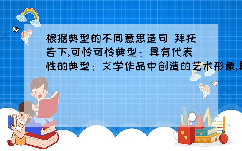 根据典型的不同意思造句 拜托告下,可怜可怜典型：具有代表性的典型：文学作品中创造的艺术形象,具有鲜明的个性特征作业上的,拜托,求高人指点,可怜下我吧