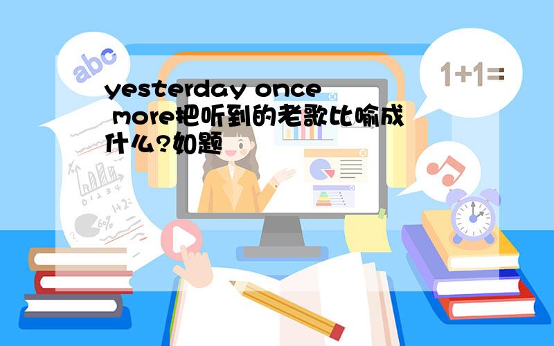 yesterday once more把听到的老歌比喻成什么?如题