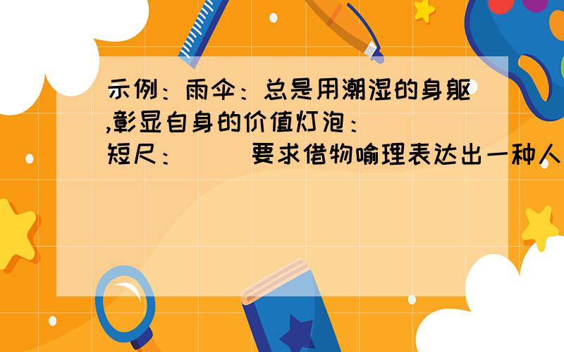 示例：雨伞：总是用潮湿的身躯,彰显自身的价值灯泡：（ ）短尺：（ )要求借物喻理表达出一种人生的感悟.