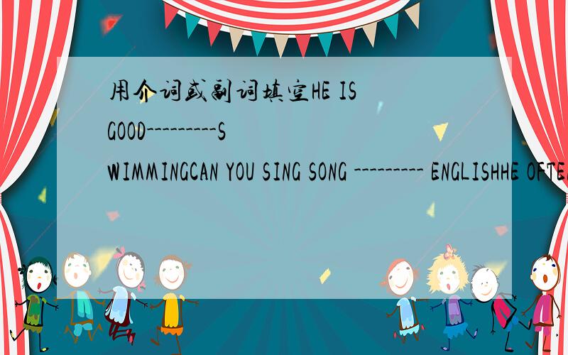 用介词或副词填空HE IS GOOD---------SWIMMINGCAN YOU SING SONG --------- ENGLISHHE OFTEN HELPS ME ------ MY ENGLISHIT'S TOO COLD .DON'T TAKE --------YOUR COATCAN YOU TELL ME THE WAY -------THE ZOO