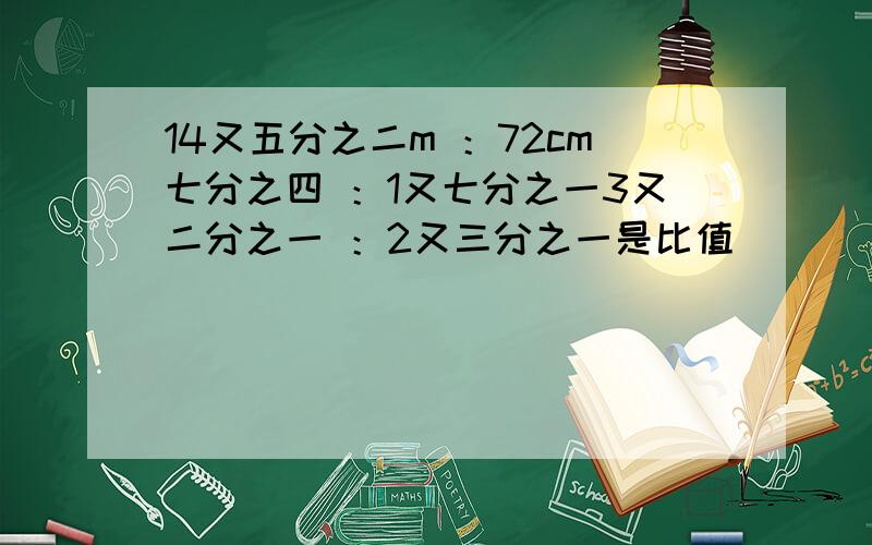 14又五分之二m ：72cm七分之四 ：1又七分之一3又二分之一 ：2又三分之一是比值