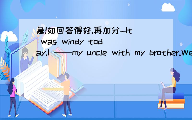 急!如回答得好,再加分~It was windy today.I ——my uncle with my brother.We helped him ——housework in the morning.In the afternoon,we—-kites in the park.Then we went ——in the lake.We felt very ———,but we were so happy .It’s