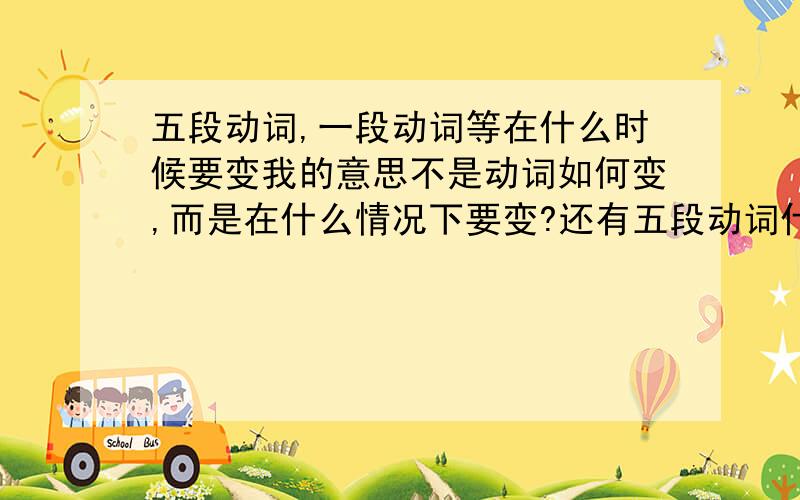 五段动词,一段动词等在什么时候要变我的意思不是动词如何变,而是在什么情况下要变?还有五段动词什么的和自动词,他动词有关系吗?