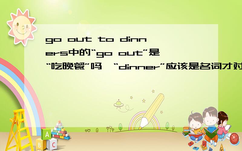 go out to dinners中的“go out”是“吃晚餐”吗,“dinner”应该是名词才对.打错了，应该是“to dinners”