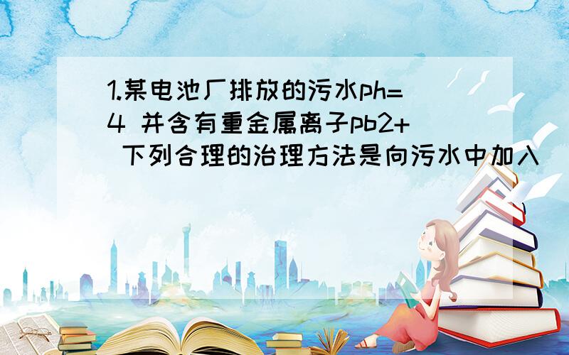 1.某电池厂排放的污水ph=4 并含有重金属离子pb2+ 下列合理的治理方法是向污水中加入（ ）A.生石灰和铜粉 B生石灰和铁粉C.纯碱和木炭粉 D.烧碱和铝粉2.已知一瓶硫酸 500ML 密度1.84g/cm3 质量分