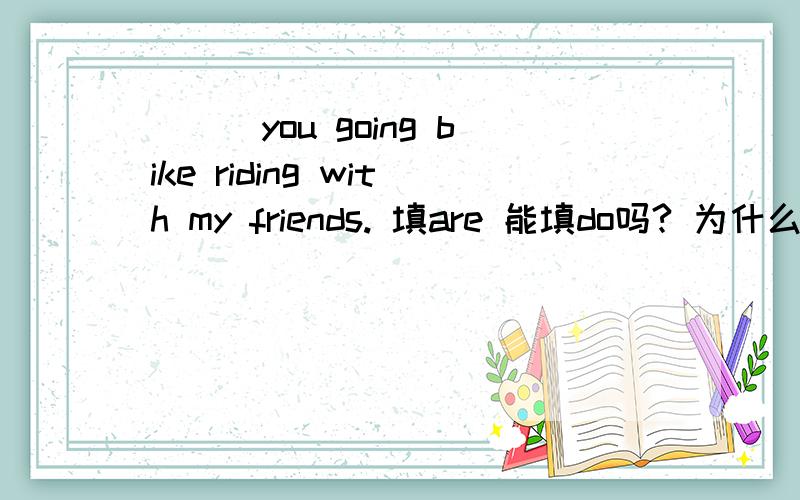 ___you going bike riding with my friends. 填are 能填do吗? 为什么?什么情况用be 提问 什么时候用do（does） 提问分不清··   说明几个例句  谢了