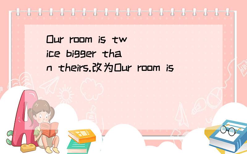 Our room is twice bigger than theirs.改为Our room is _ _ _ _ _theirs.有五个空