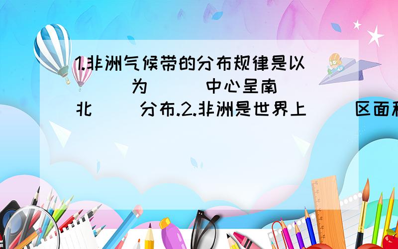 1.非洲气候带的分布规律是以（ ） 为（ ） 中心呈南 北（ ）分布.2.非洲是世界上（ ）区面积最大的一洲3.亚马孙河发源于（ )山脉,注入（ ）洋.4.非洲最大的岛国是（ ）A莫桑比克B马达加斯