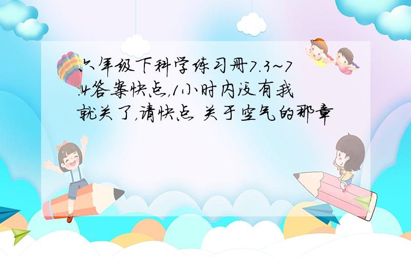 六年级下科学练习册7.3~7.4答案快点，1小时内没有我就关了，请快点 关于空气的那章