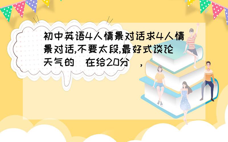 初中英语4人情景对话求4人情景对话,不要太段,最好式谈论天气的（在给20分）,