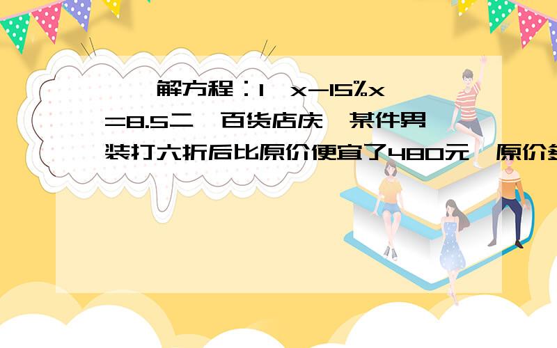 一、解方程：1、x-15%x=8.5二、百货店庆,某件男装打六折后比原价便宜了480元,原价多少元?三、张大爷家养的鸭和鹅共有700只,鹅的只数是鸭的5分之2.养的鹅4有多少只?