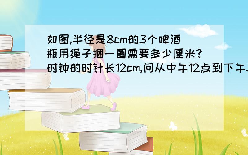 如图,半径是8cm的3个啤酒瓶用绳子捆一圈需要多少厘米?时钟的时针长12cm,问从中午12点到下午3点30分,时针的针尖移动多少距离?甲长方形的长是5,宽是长的10分之7,乙长方形的长是7.5,宽是长的5