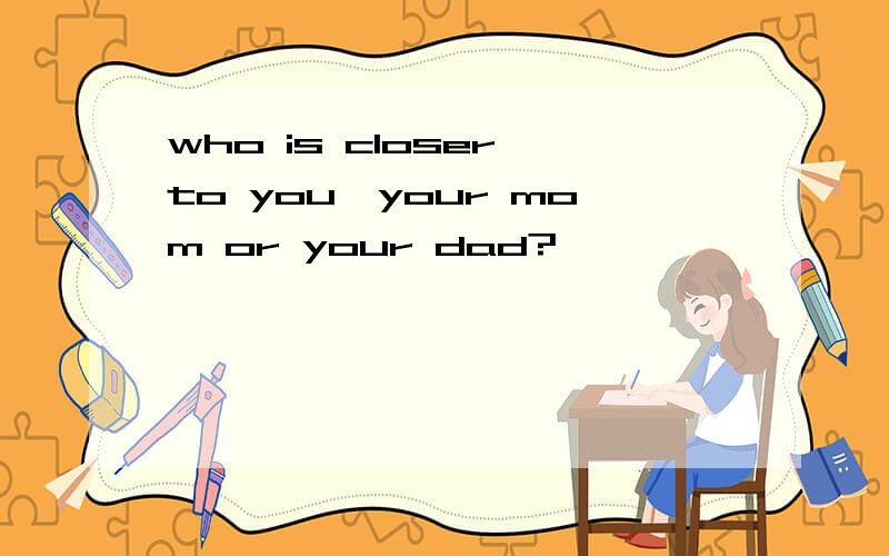 who is closer to you,your mom or your dad?