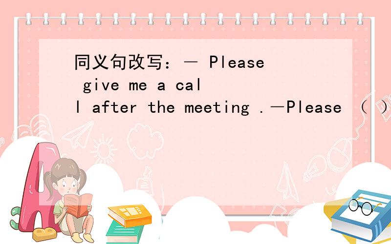 同义句改写：― Please give me a call after the meeting .―Please （ ） （ ） （ ）after the meeting.