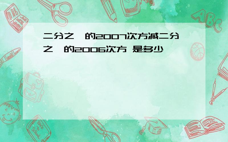 二分之一的2007次方减二分之一的2006次方 是多少