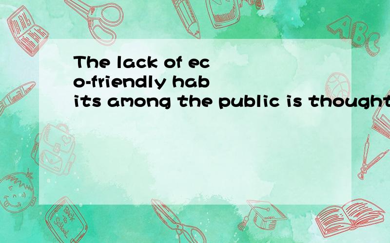 The lack of eco-friendly habits among the public is thought to be a major cause of global climate change.分析一下句子结构,主谓宾?