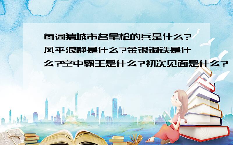 每词猜城市名拿枪的兵是什么?风平浪静是什么?金银铜铁是什么?空中霸王是什么?初次见面是什么?