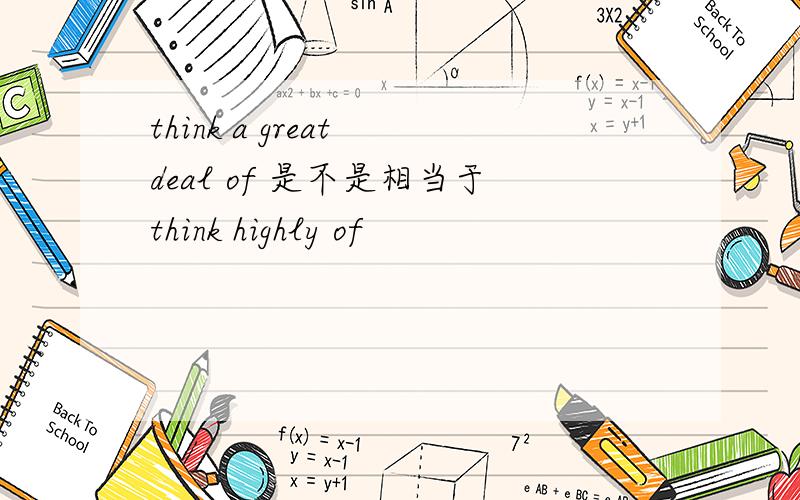 think a great deal of 是不是相当于think highly of