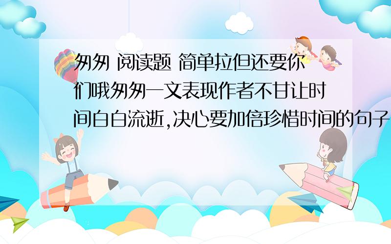 匆匆 阅读题 简单拉但还要你们哦匆匆一文表现作者不甘让时间白白流逝,决心要加倍珍惜时间的句子.