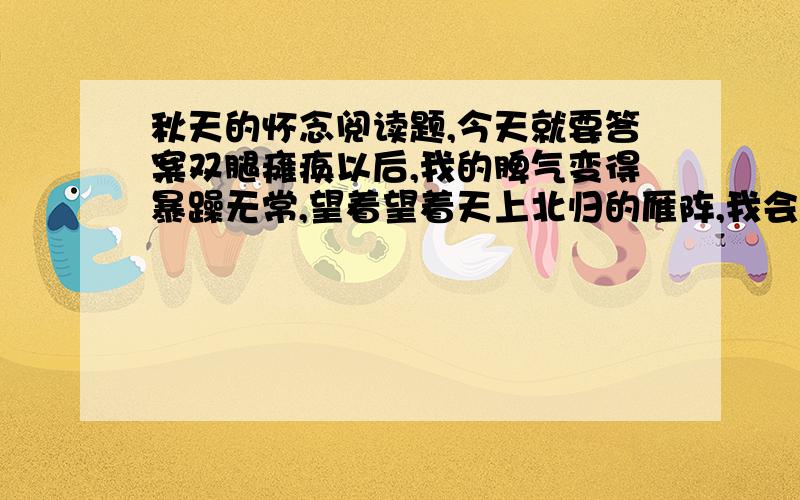 秋天的怀念阅读题,今天就要答案双腿瘫痪以后,我的脾气变得暴躁无常,望着望着天上北归的雁阵,我会突然把面前的玻璃砸碎；听着听着李谷一甜美的歌声,我会猛的把手边的东西摔向四周的