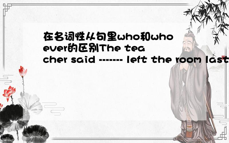 在名词性从句里who和whoever的区别The teacher said ------- left the room last ought to turn off the light.A whoever     Bwho        C what           Dthat用who译为最后离开教室的那个人应该关灯用whoever译为无论是谁离