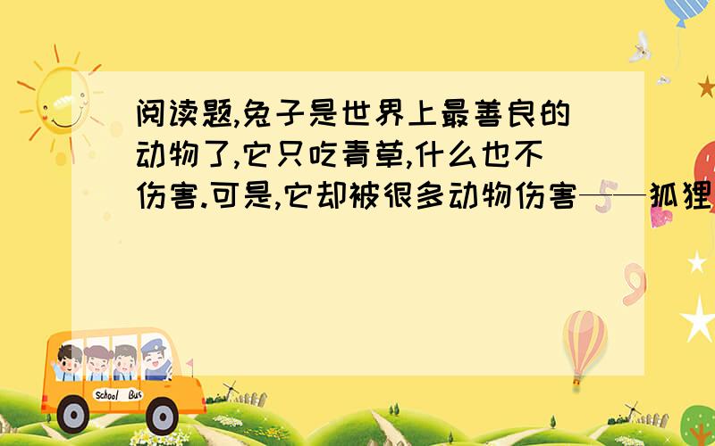 阅读题,兔子是世界上最善良的动物了,它只吃青草,什么也不伤害.可是,它却被很多动物伤害——狐狸、狼、老虎……这太不公平了!有一天,兔子就向上帝诉苦,它不想做兔子了,要求上帝变一变.