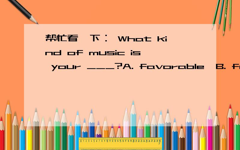 帮忙看一下： What kind of music is your ___?A. favorable  B. favorite  C. favor  D. fate我选的是B 可答案上写的是C