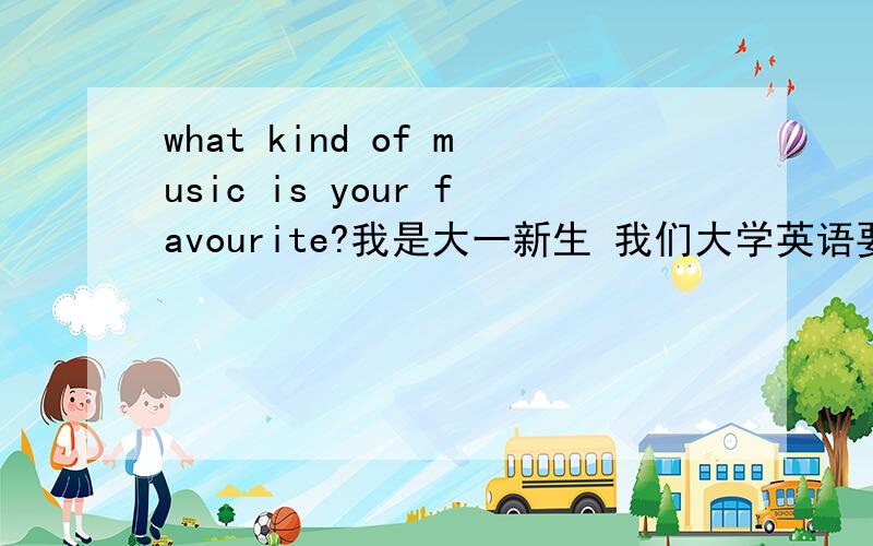 what kind of music is your favourite?我是大一新生 我们大学英语要口试 要求每个问题 怎么办啊 我英语不好